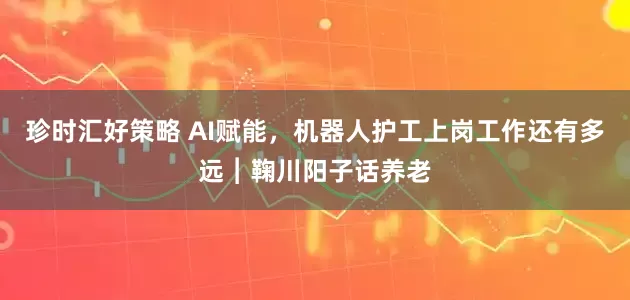 珍时汇好策略 AI赋能，机器人护工上岗工作还有多远︱鞠川阳子话养老