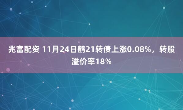 兆富配资 11月24日鹤21转债上涨0.08%，转股溢价率18%